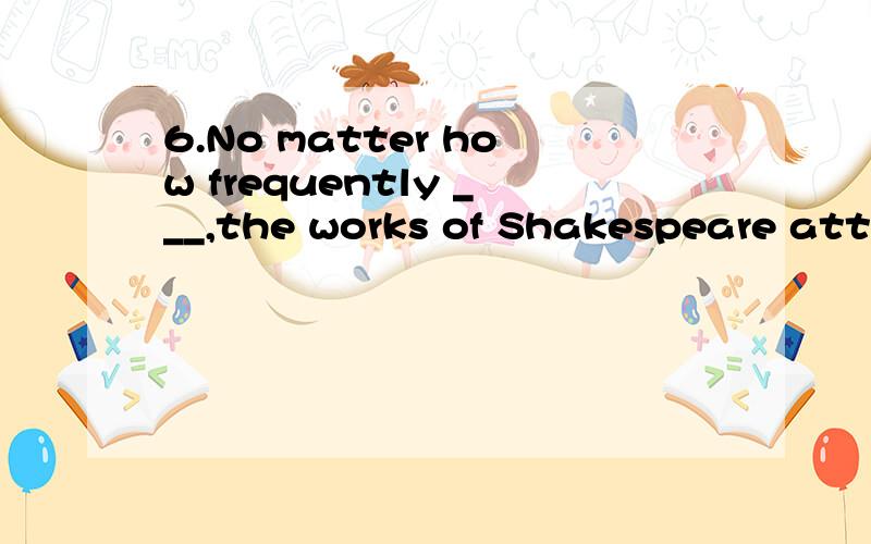 6.No matter how frequently ___,the works of Shakespeare attract a lot of audience.A.being performedB.to be performedC.performedD.have been performed.