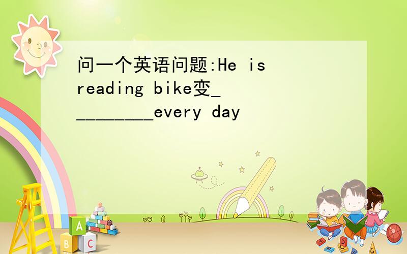 问一个英语问题:He is reading bike变_________every day