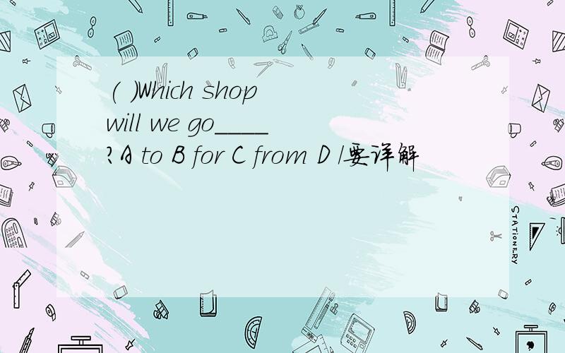 ( )Which shop will we go____?A to B for C from D /要详解