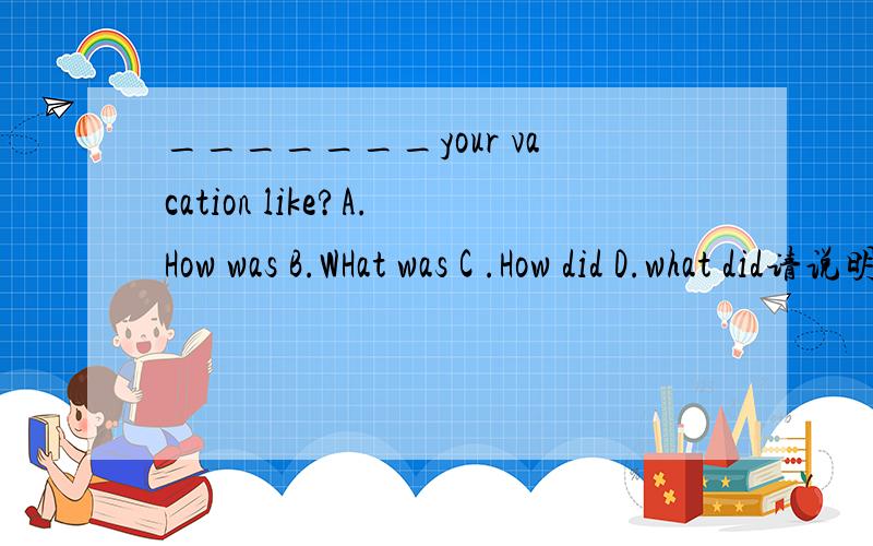 _______your vacation like?A.How was B.WHat was C .How did D.what did请说明原因