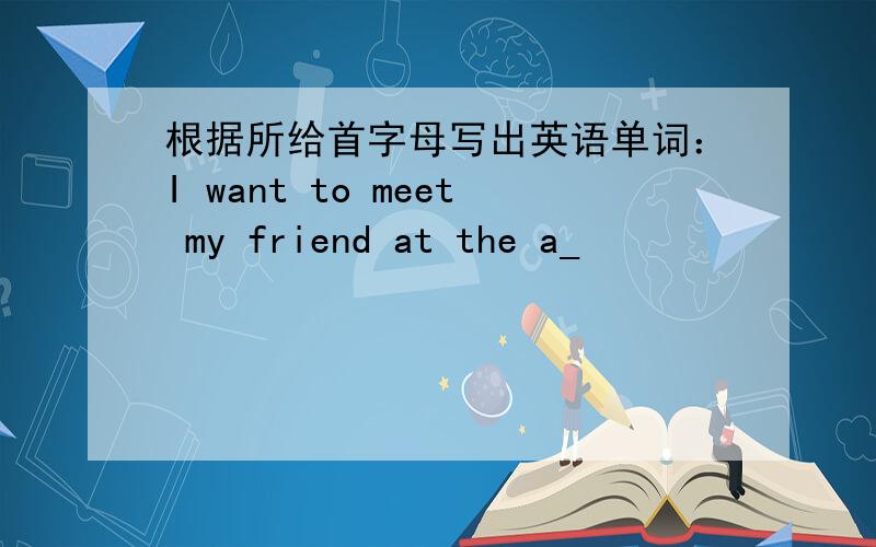 根据所给首字母写出英语单词：I want to meet my friend at the a_