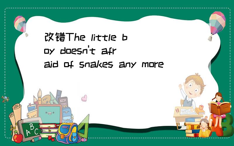 改错The little boy doesn't afraid of snakes any more