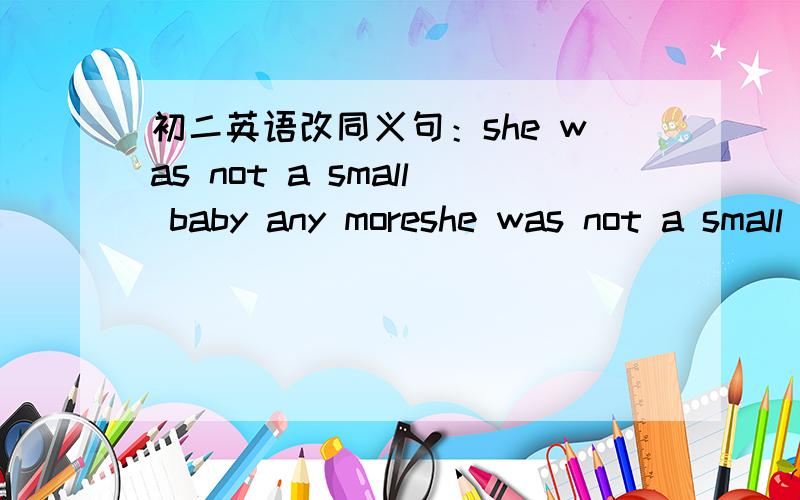 初二英语改同义句：she was not a small baby any moreshe was not a small baby any more___ ____ ____ ___a small babyshe weighed 100 grams when she was bornher____ ___100 grams ___ ____