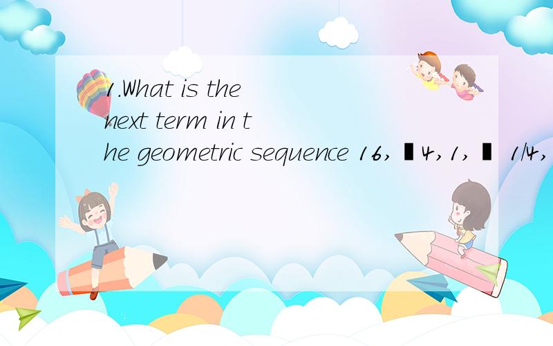 1.What is the next term in the geometric sequence 16,–4,1,– 1/4,…