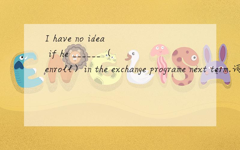 I have no idea if he ______（enroll）in the exchange programe next term.词性转换.＾