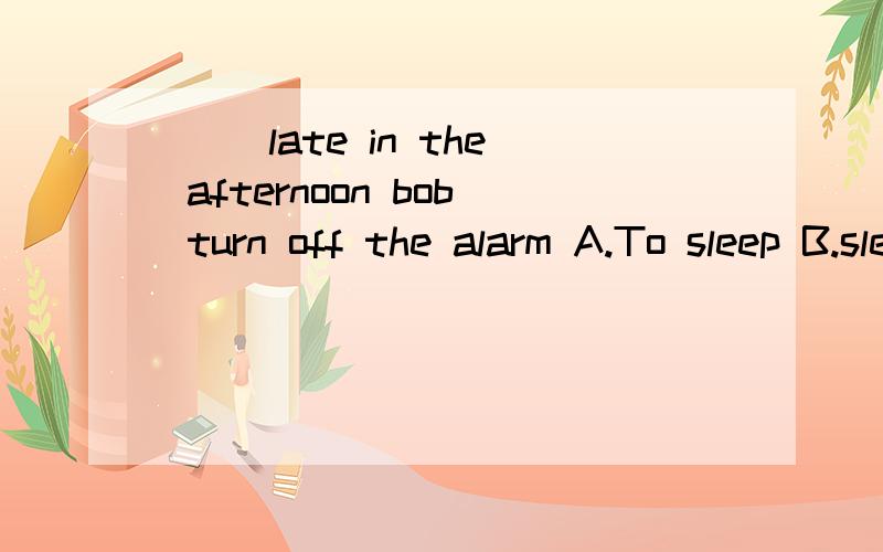 ( )late in the afternoon bob turn off the alarm A.To sleep B.sleeping( )late in the afternoon bob turn off the alarm A.To sleep B.sleeping 请问选哪个 各为什么 各在什么地方用