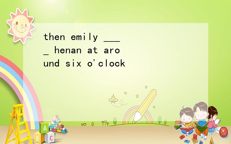 then emily ____ henan at around six o'clock