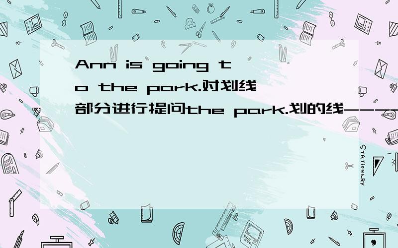 Ann is going to the park.对划线部分进行提问the park.划的线---------因该是Where does Ann going to?