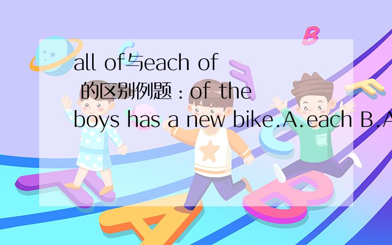 all of与each of 的区别例题：of the boys has a new bike.A.each B.All C.every可是为什么呢?还有 most of 与one of each of all of 的区别是什么?他们的BE动词或谓语用的都是什么形态?