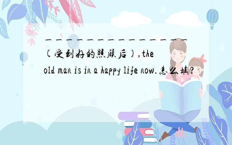 ______________(受到好的照顾后),the old man is in a happy life now.怎么填?