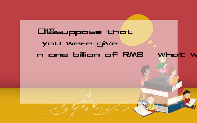口语suppose that you were given one billion of RMB ,what would you do with t
