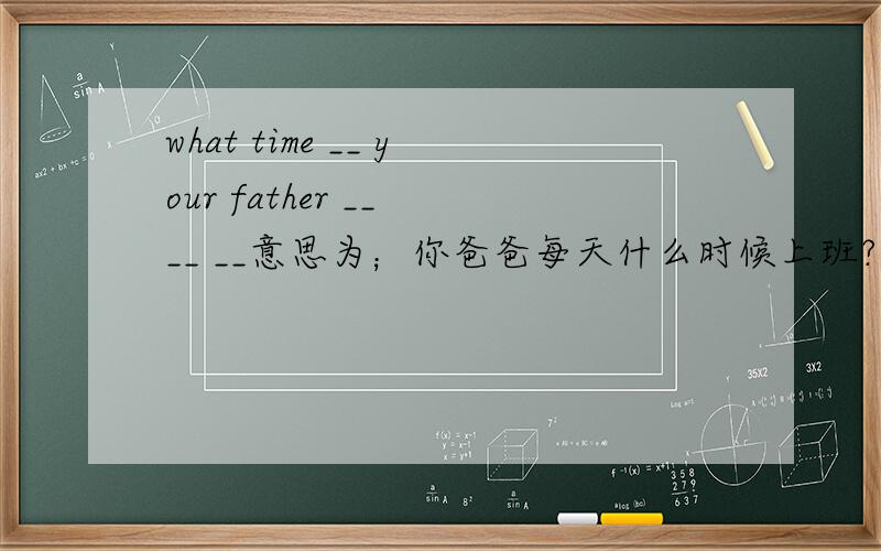 what time __ your father __ __ __意思为；你爸爸每天什么时候上班?
