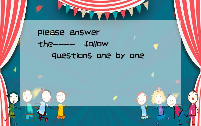 please answer the----(follow) questions one by one