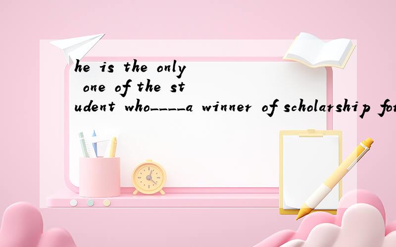 he is the only one of the student who____a winner of scholarship for three years.a.is b.has been这里为什么不能是is呢?
