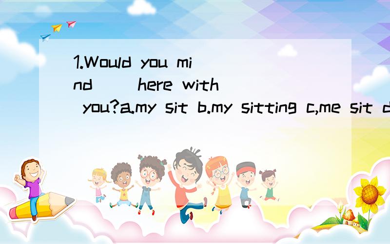 1.Would you mind __here with you?a.my sit b.my sitting c,me sit d.my seat请解释为什么选B