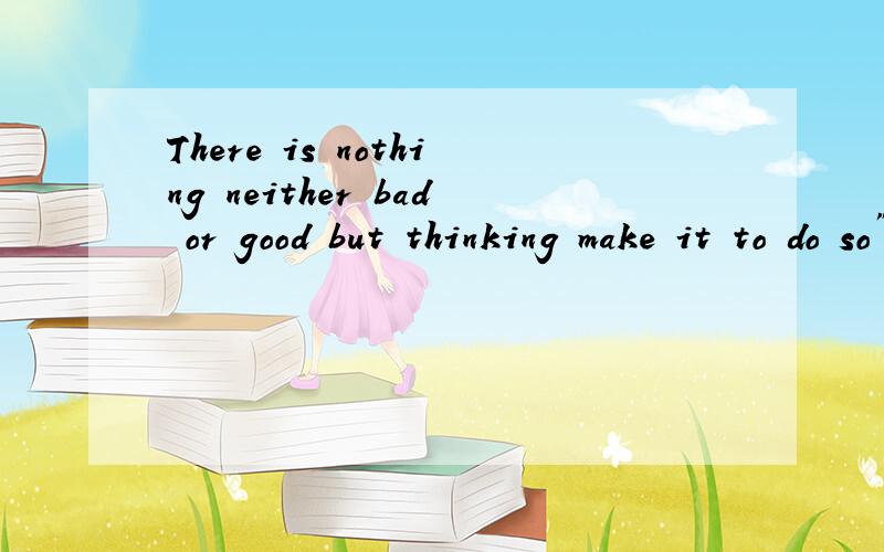 There is nothing neither bad or good but thinking make it to do so