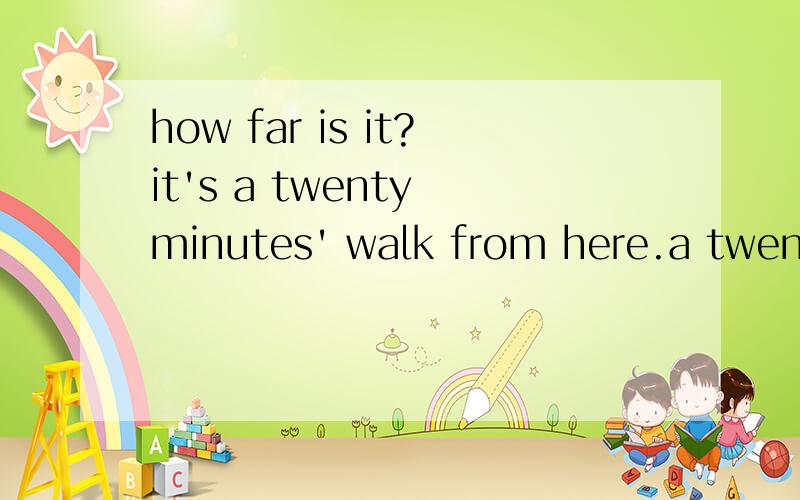 how far is it?it's a twenty minutes' walk from here.a twenty minutes' walk 这句中为什么会有a ,minutes' 为什么要有s‘,