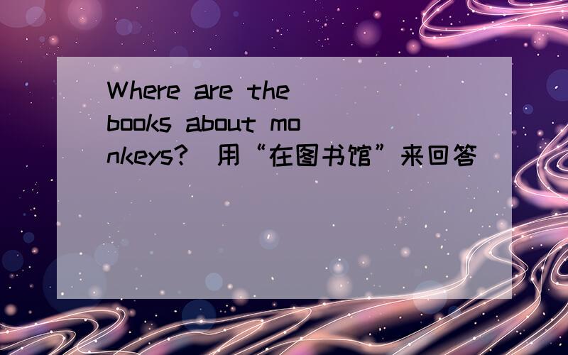 Where are the books about monkeys?(用“在图书馆”来回答)