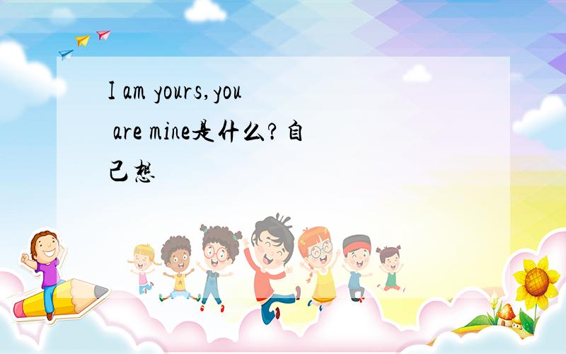 I am yours,you are mine是什么?自己想