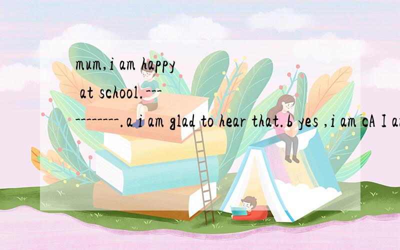 mum,i am happy at school.-----------.a i am glad to hear that.b yes ,i am cA I am glad to hear that.B yes ,i am C Sure D Right