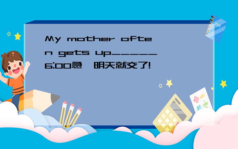 My mother often gets up_____6:00急,明天就交了!