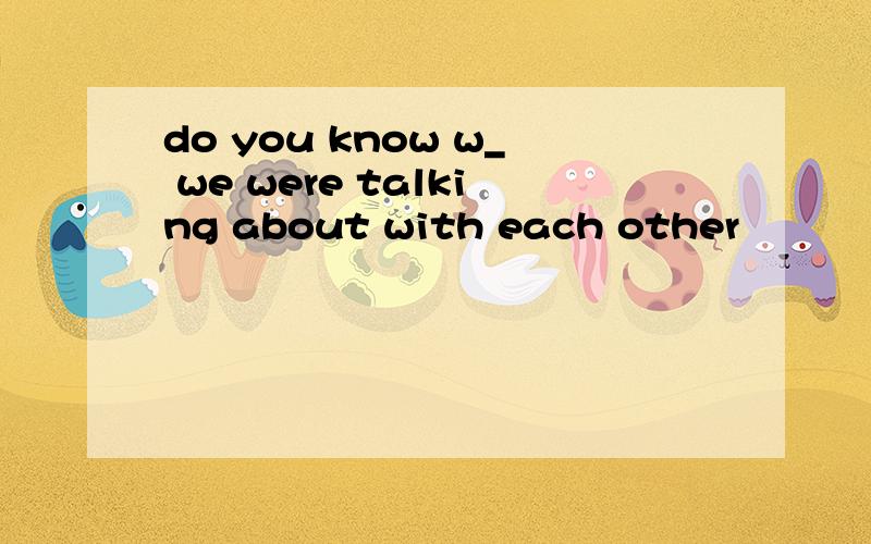 do you know w_ we were talking about with each other
