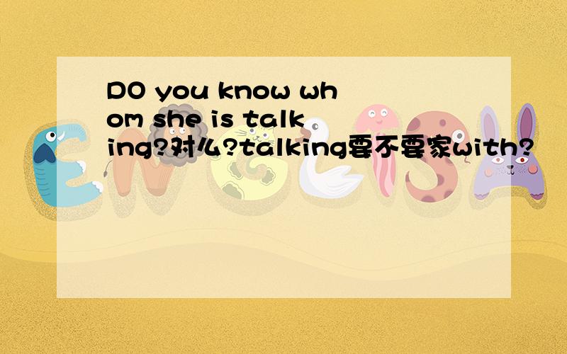 DO you know whom she is talking?对么?talking要不要家with?