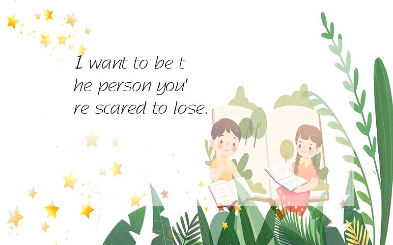 I want to be the person you're scared to lose.