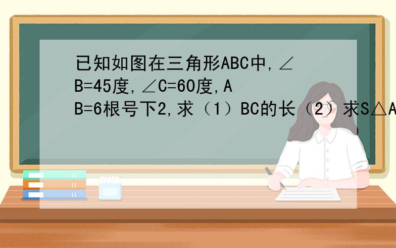 已知如图在三角形ABC中,∠B=45度,∠C=60度,AB=6根号下2,求（1）BC的长（2）求S△ABC