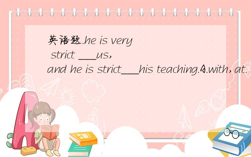 英语题.he is very strict ___us,and he is strict___his teaching.A.with,at.  B.with,with  C.at,at.D.with,in.解释一下.