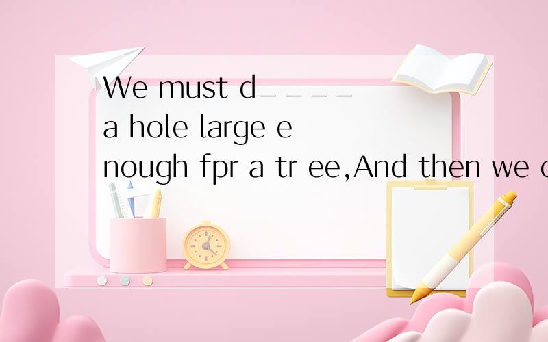 We must d____ a hole large enough fpr a tr ee,And then we can put the tree in.
