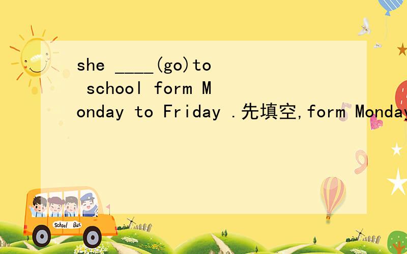 she ____(go)to school form Monday to Friday .先填空,form Monday to Friday划线提问