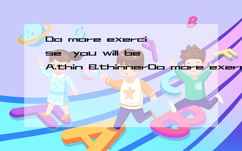 Do more exercise,you will beA.thin B.thinnerDo more exercise ,you will getA.thinB.thinner