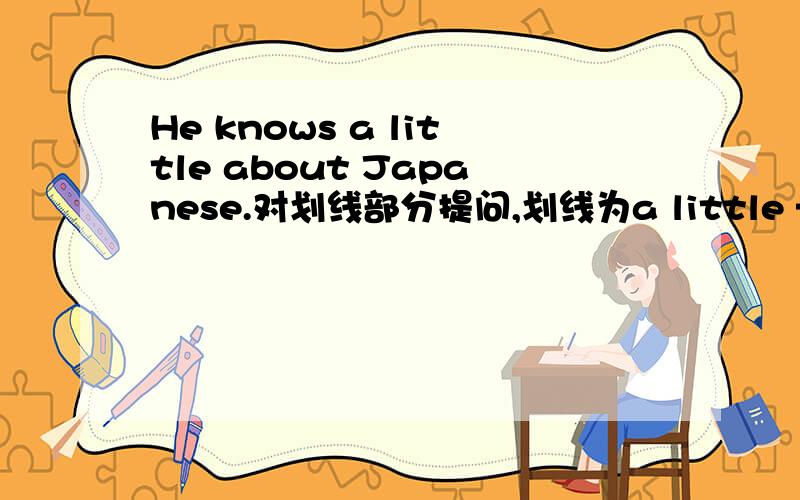 He knows a little about Japanese.对划线部分提问,划线为a little —— ——does he know about Japanese?