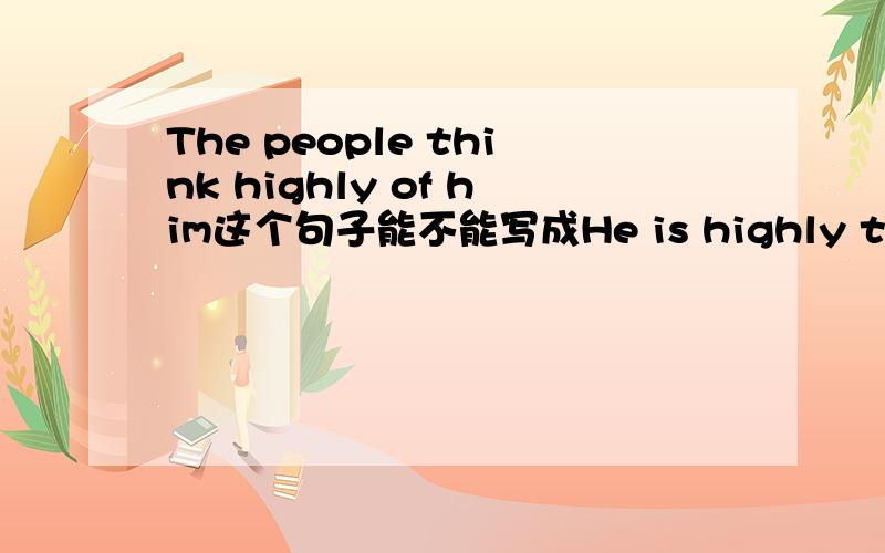 The people think highly of him这个句子能不能写成He is highly thought of by the people.