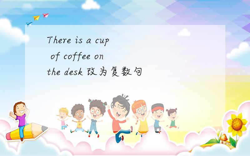 There is a cup of coffee on the desk 改为复数句