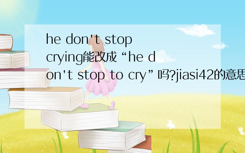 he don't stop crying能改成“he don't stop to cry”吗?jiasi42的意思是：he don't stop to cry，可以翻译为：他不能停下来去哭（去干什么事），