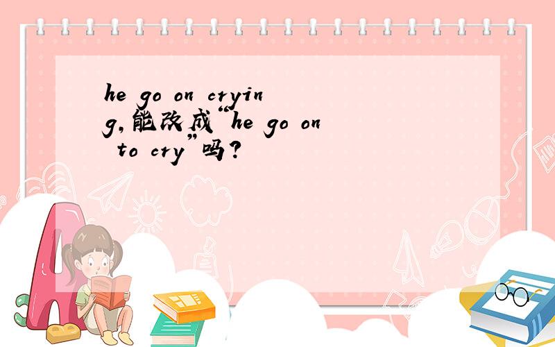 he go on crying,能改成“he go on to cry”吗?