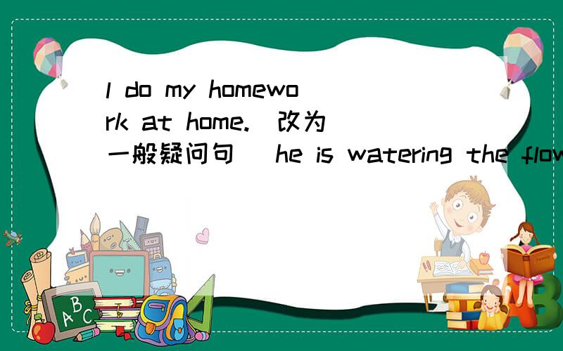 l do my homework at home.(改为一般疑问句) he is watering the flowers now.(将时间now改为often)neil lives in (london).(对括号中提问)what's the weather like?(改为同义句)