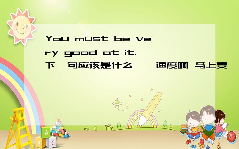 You must be very good at it.下一句应该是什么、、速度啊 马上要