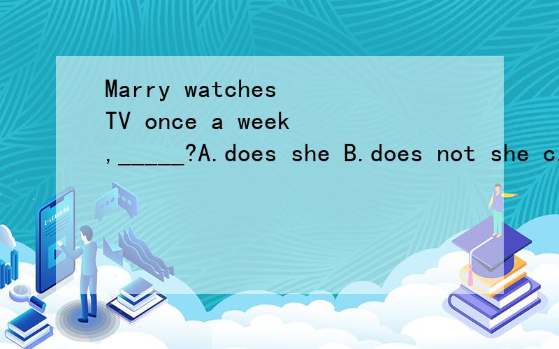 Marry watches TV once a week,_____?A.does she B.does not she c.does not Marry D.do not sheMarry watches TV once a week,_____?A.does she B.does not she c.does not Marry D.do not she