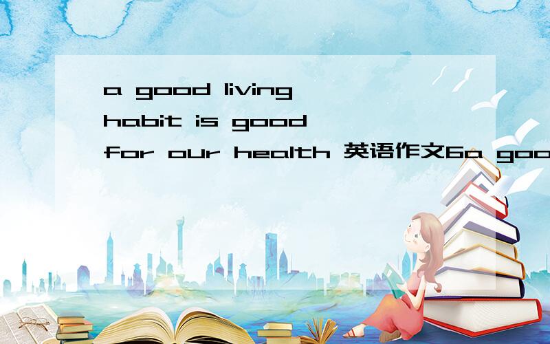 a good living habit is good for our health 英语作文6a good living habit is good for our health 英语作文60字