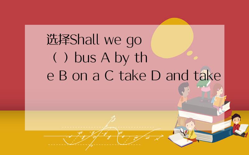 选择Shall we go （ ）bus A by the B on a C take D and take