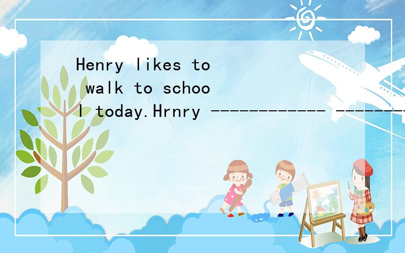 Henry likes to walk to school today.Hrnry ------------ --------------walking to school today改成同义句
