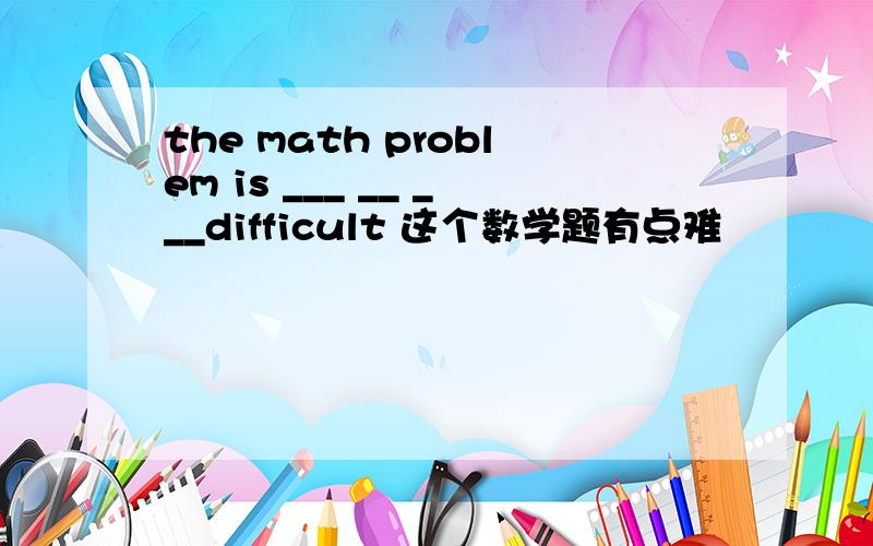 the math problem is ___ __ ___difficult 这个数学题有点难