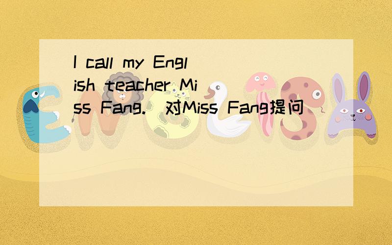 I call my English teacher Miss Fang.（对Miss Fang提问）