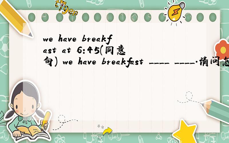 we have breakfast at 6:45(同意句) we have breakfast ____ ____.请问怎么改?