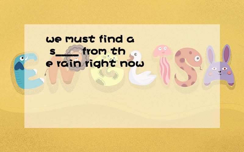 we must find a s____ from the rain right now