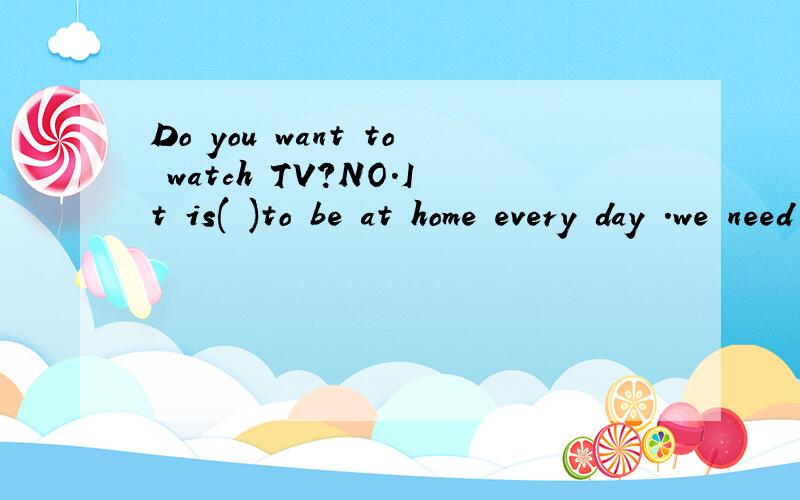 Do you want to watch TV?NO.It is( )to be at home every day .we need to do something new.括号里怎么写
