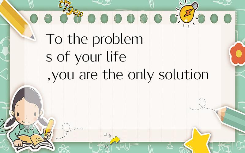 To the problems of your life,you are the only solution